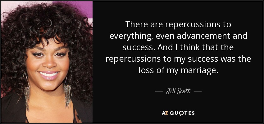 There are repercussions to everything, even advancement and success. And I think that the repercussions to my success was the loss of my marriage. - Jill Scott