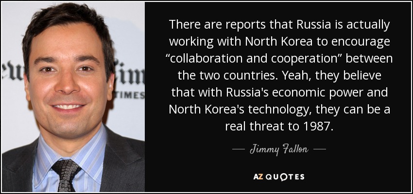 There are reports that Russia is actually working with North Korea to encourage “collaboration and cooperation” between the two countries. Yeah, they believe that with Russia's economic power and North Korea's technology, they can be a real threat to 1987. - Jimmy Fallon