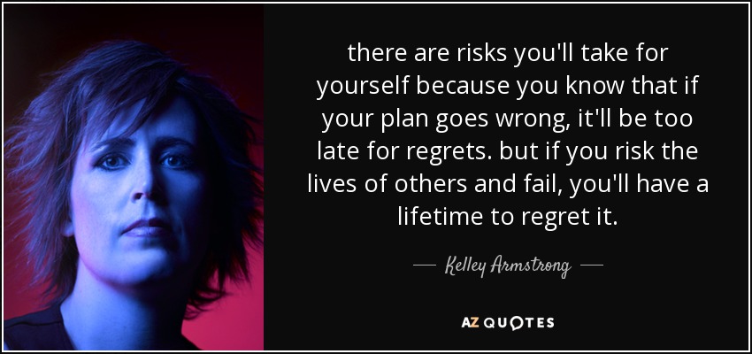 there are risks you'll take for yourself because you know that if your plan goes wrong, it'll be too late for regrets. but if you risk the lives of others and fail, you'll have a lifetime to regret it. - Kelley Armstrong