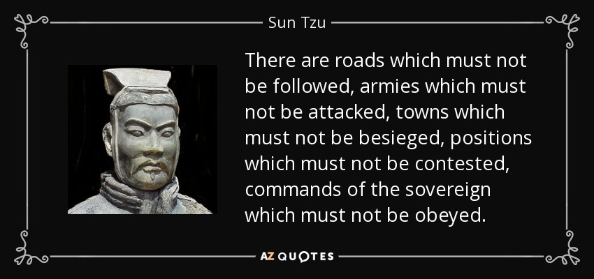 There are roads which must not be followed, armies which must not be attacked, towns which must not be besieged, positions which must not be contested, commands of the sovereign which must not be obeyed. - Sun Tzu