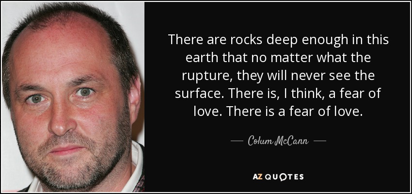There are rocks deep enough in this earth that no matter what the rupture, they will never see the surface. There is, I think, a fear of love. There is a fear of love. - Colum McCann