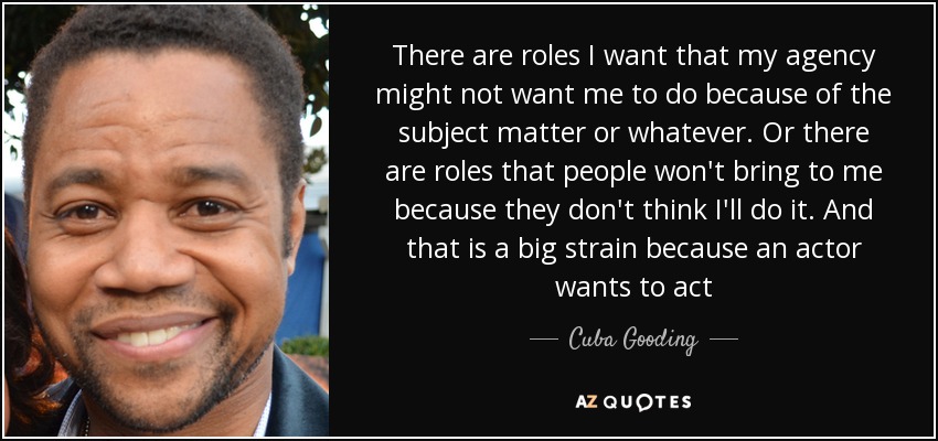 There are roles I want that my agency might not want me to do because of the subject matter or whatever. Or there are roles that people won't bring to me because they don't think I'll do it. And that is a big strain because an actor wants to act - Cuba Gooding, Jr.