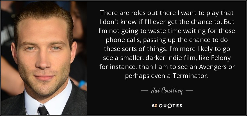 There are roles out there I want to play that I don't know if I'll ever get the chance to. But I'm not going to waste time waiting for those phone calls, passing up the chance to do these sorts of things. I'm more likely to go see a smaller, darker indie film, like Felony for instance, than I am to see an Avengers or perhaps even a Terminator. - Jai Courtney