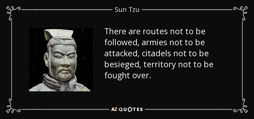 There are routes not to be followed, armies not to be attacked, citadels not to be besieged, territory not to be fought over. - Sun Tzu