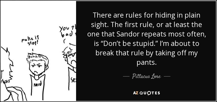 There are rules for hiding in plain sight. The first rule, or at least the one that Sandor repeats most often, is “Don’t be stupid.” I’m about to break that rule by taking off my pants. - Pittacus Lore