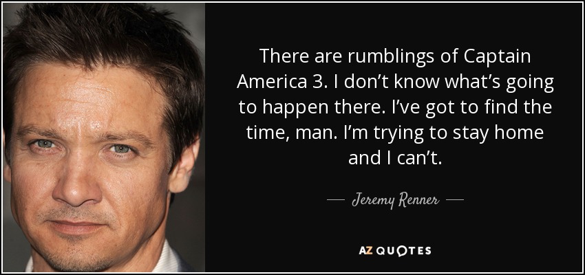 There are rumblings of Captain America 3. I don’t know what’s going to happen there. I’ve got to find the time, man. I’m trying to stay home and I can’t. - Jeremy Renner