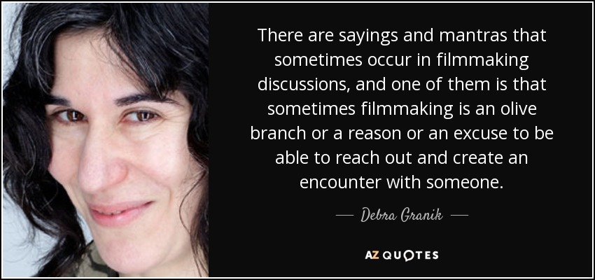 There are sayings and mantras that sometimes occur in filmmaking discussions, and one of them is that sometimes filmmaking is an olive branch or a reason or an excuse to be able to reach out and create an encounter with someone. - Debra Granik