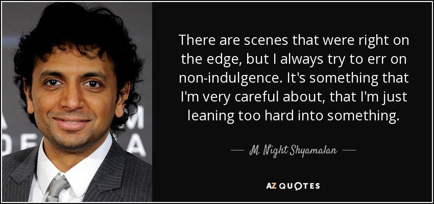 There are scenes that were right on the edge, but I always try to err on non-indulgence. It's something that I'm very careful about, that I'm just leaning too hard into something. - M. Night Shyamalan