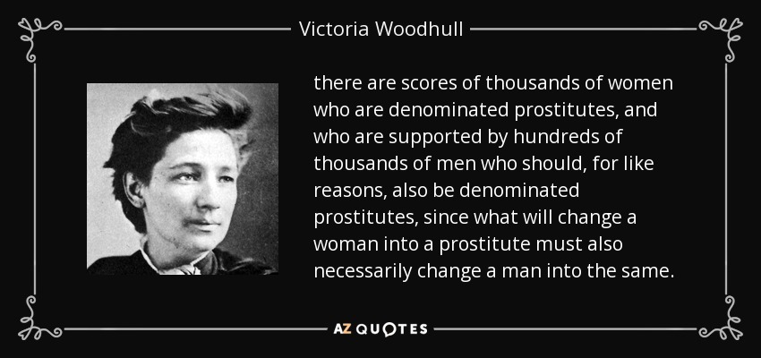 there are scores of thousands of women who are denominated prostitutes, and who are supported by hundreds of thousands of men who should, for like reasons, also be denominated prostitutes, since what will change a woman into a prostitute must also necessarily change a man into the same. - Victoria Woodhull