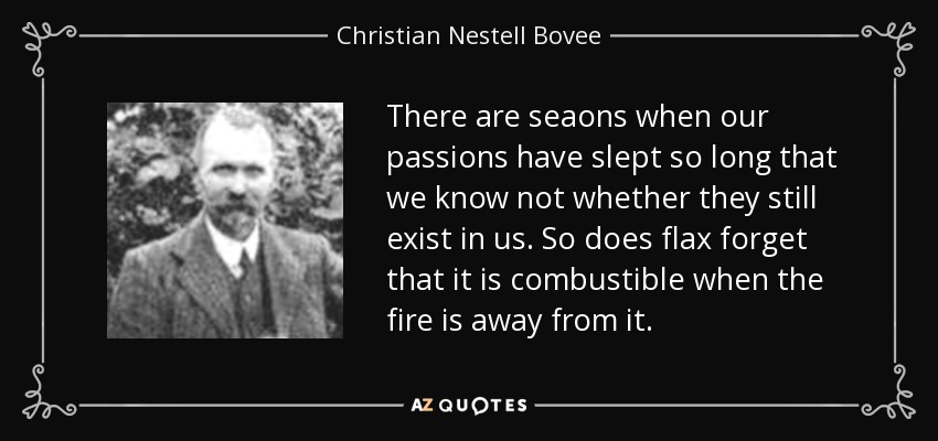 There are seaons when our passions have slept so long that we know not whether they still exist in us. So does flax forget that it is combustible when the fire is away from it. - Christian Nestell Bovee