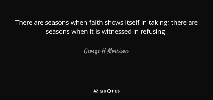 There are seasons when faith shows itself in taking; there are seasons when it is witnessed in refusing. - George H Morrison