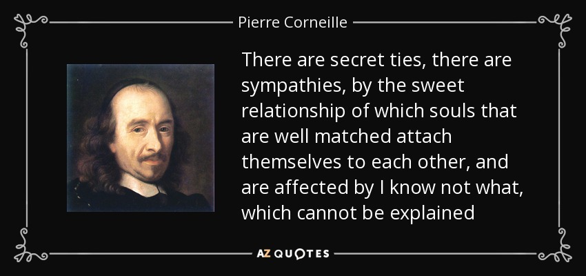 There are secret ties, there are sympathies, by the sweet relationship of which souls that are well matched attach themselves to each other, and are affected by I know not what, which cannot be explained - Pierre Corneille