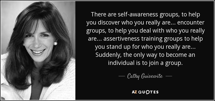 There are self-awareness groups, to help you discover who you really are ... encounter groups, to help you deal with who you really are ... assertiveness training groups to help you stand up for who you really are ... Suddenly, the only way to become an individual is to join a group. - Cathy Guisewite
