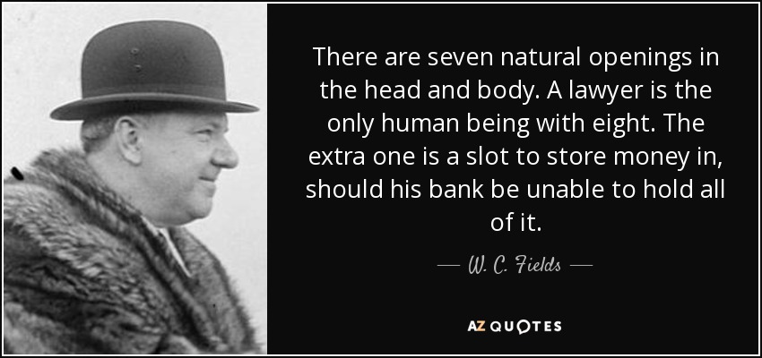 There are seven natural openings in the head and body. A lawyer is the only human being with eight. The extra one is a slot to store money in, should his bank be unable to hold all of it. - W. C. Fields