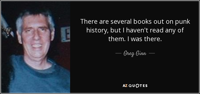 There are several books out on punk history, but I haven't read any of them. I was there. - Greg Ginn