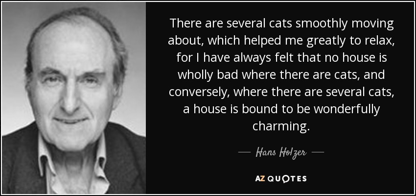 There are several cats smoothly moving about, which helped me greatly to relax, for I have always felt that no house is wholly bad where there are cats, and conversely, where there are several cats, a house is bound to be wonderfully charming. - Hans Holzer