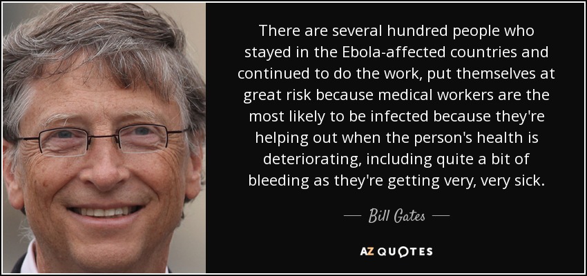 There are several hundred people who stayed in the Ebola-affected countries and continued to do the work, put themselves at great risk because medical workers are the most likely to be infected because they're helping out when the person's health is deteriorating, including quite a bit of bleeding as they're getting very, very sick. - Bill Gates