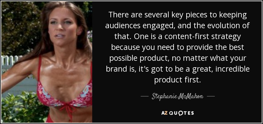 There are several key pieces to keeping audiences engaged, and the evolution of that. One is a content-first strategy because you need to provide the best possible product, no matter what your brand is, it's got to be a great, incredible product first. - Stephanie McMahon