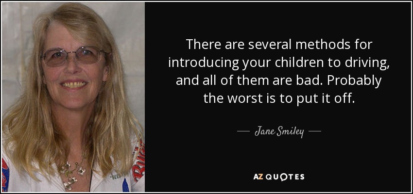 There are several methods for introducing your children to driving, and all of them are bad. Probably the worst is to put it off. - Jane Smiley