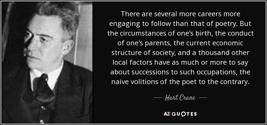 There are several more careers more engaging to follow than that of poetry. But the circumstances of one's birth, the conduct of one's parents, the current economic structure of society, and a thousand other local factors have as much or more to say about successions to such occupations, the naive volitions of the poet to the contrary. - Hart Crane