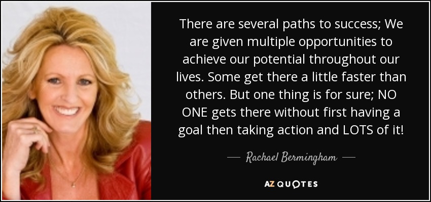 There are several paths to success; We are given multiple opportunities to achieve our potential throughout our lives. Some get there a little faster than others. But one thing is for sure; NO ONE gets there without first having a goal then taking action and LOTS of it! - Rachael Bermingham