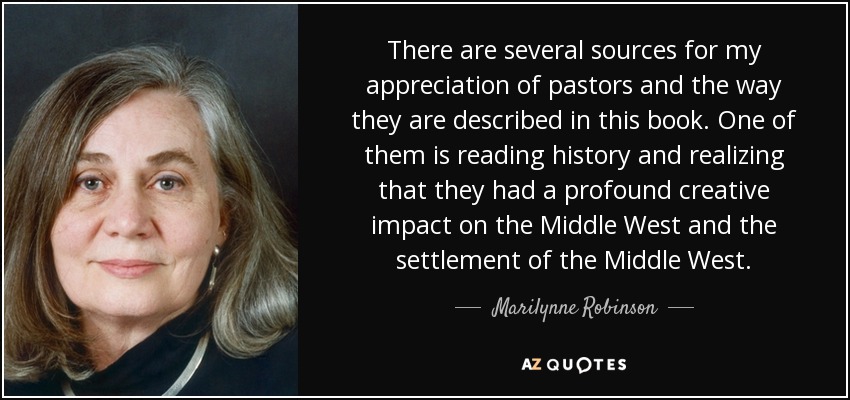 There are several sources for my appreciation of pastors and the way they are described in this book. One of them is reading history and realizing that they had a profound creative impact on the Middle West and the settlement of the Middle West. - Marilynne Robinson