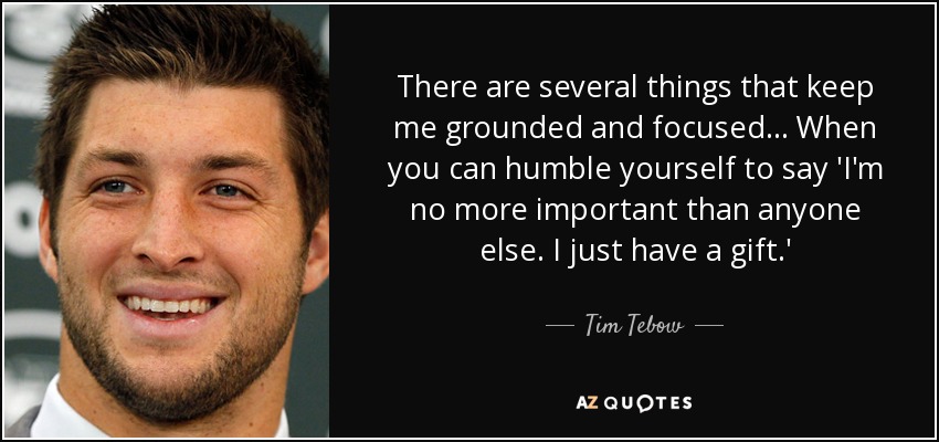 There are several things that keep me grounded and focused... When you can humble yourself to say 'I'm no more important than anyone else. I just have a gift.' - Tim Tebow