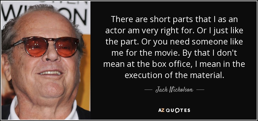 There are short parts that I as an actor am very right for. Or I just like the part. Or you need someone like me for the movie. By that I don't mean at the box office, I mean in the execution of the material. - Jack Nicholson