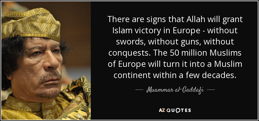 There are signs that Allah will grant Islam victory in Europe - without swords, without guns, without conquests. The 50 million Muslims of Europe will turn it into a Muslim continent within a few decades. - Muammar al-Gaddafi