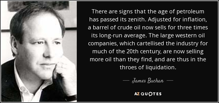 There are signs that the age of petroleum has passed its zenith. Adjusted for inflation, a barrel of crude oil now sells for three times its long-run average. The large western oil companies, which cartellised the industry for much of the 20th century, are now selling more oil than they find, and are thus in the throes of liquidation. - James Buchan