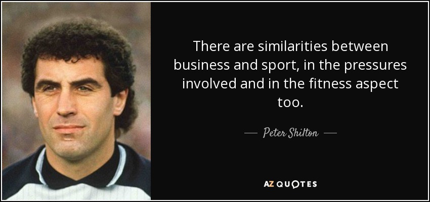 There are similarities between business and sport, in the pressures involved and in the fitness aspect too. - Peter Shilton