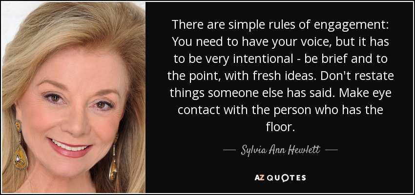 There are simple rules of engagement: You need to have your voice, but it has to be very intentional - be brief and to the point, with fresh ideas. Don't restate things someone else has said. Make eye contact with the person who has the floor. - Sylvia Ann Hewlett