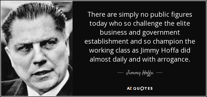 There are simply no public figures today who so challenge the elite business and government establishment and so champion the working class as Jimmy Hoffa did almost daily and with arrogance. - Jimmy Hoffa