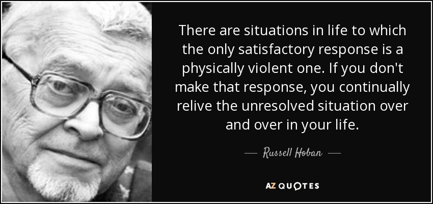 There are situations in life to which the only satisfactory response is a physically violent one. If you don't make that response, you continually relive the unresolved situation over and over in your life. - Russell Hoban