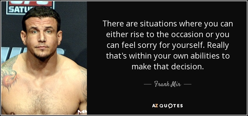 There are situations where you can either rise to the occasion or you can feel sorry for yourself. Really that's within your own abilities to make that decision. - Frank Mir