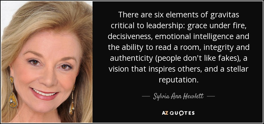 There are six elements of gravitas critical to leadership: grace under fire, decisiveness, emotional intelligence and the ability to read a room, integrity and authenticity (people don't like fakes), a vision that inspires others, and a stellar reputation. - Sylvia Ann Hewlett