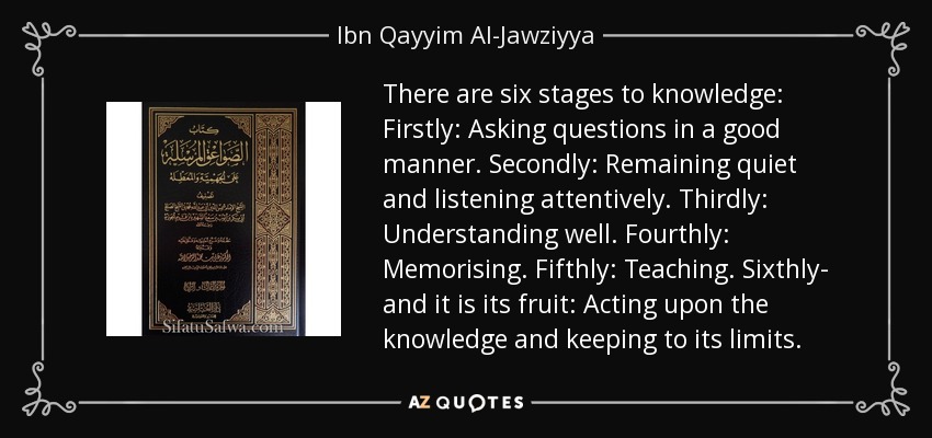 There are six stages to knowledge: Firstly: Asking questions in a good manner. Secondly: Remaining quiet and listening attentively. Thirdly: Understanding well. Fourthly: Memorising. Fifthly: Teaching. Sixthly- and it is its fruit: Acting upon the knowledge and keeping to its limits. - Ibn Qayyim Al-Jawziyya