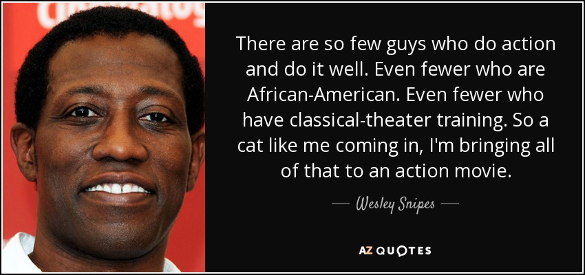 There are so few guys who do action and do it well. Even fewer who are African-American. Even fewer who have classical-theater training. So a cat like me coming in, I'm bringing all of that to an action movie. - Wesley Snipes