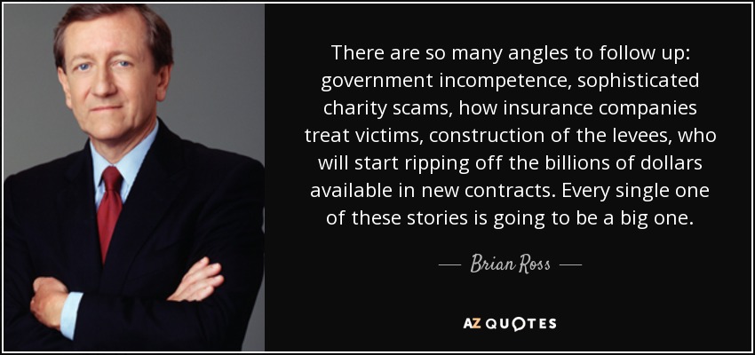 There are so many angles to follow up: government incompetence, sophisticated charity scams, how insurance companies treat victims, construction of the levees, who will start ripping off the billions of dollars available in new contracts. Every single one of these stories is going to be a big one. - Brian Ross