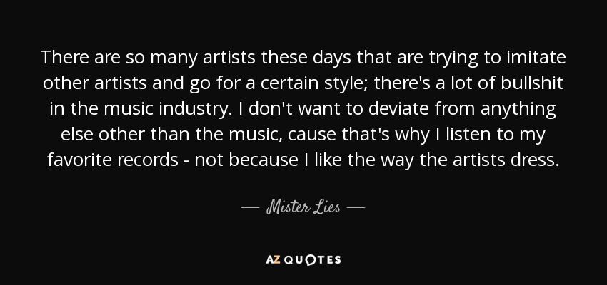 There are so many artists these days that are trying to imitate other artists and go for a certain style; there's a lot of bullshit in the music industry. I don't want to deviate from anything else other than the music, cause that's why I listen to my favorite records - not because I like the way the artists dress. - Mister Lies
