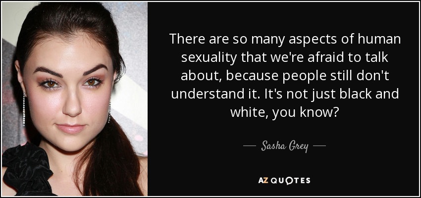 There are so many aspects of human sexuality that we're afraid to talk about, because people still don't understand it. It's not just black and white, you know? - Sasha Grey