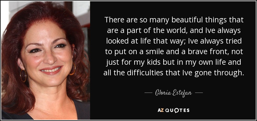 There are so many beautiful things that are a part of the world, and Ive always looked at life that way; Ive always tried to put on a smile and a brave front, not just for my kids but in my own life and all the difficulties that Ive gone through. - Gloria Estefan