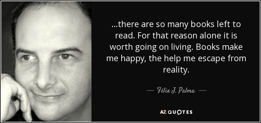 ...there are so many books left to read. For that reason alone it is worth going on living. Books make me happy, the help me escape from reality. - Félix J. Palma