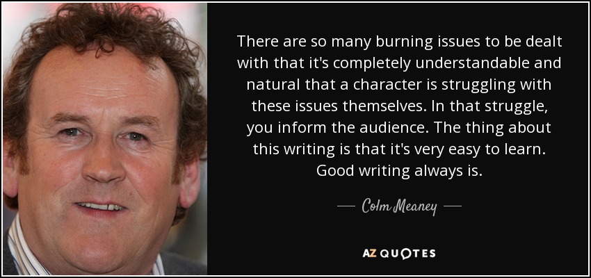 There are so many burning issues to be dealt with that it's completely understandable and natural that a character is struggling with these issues themselves. In that struggle, you inform the audience. The thing about this writing is that it's very easy to learn. Good writing always is. - Colm Meaney
