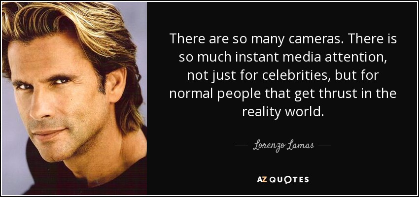 There are so many cameras. There is so much instant media attention, not just for celebrities, but for normal people that get thrust in the reality world. - Lorenzo Lamas
