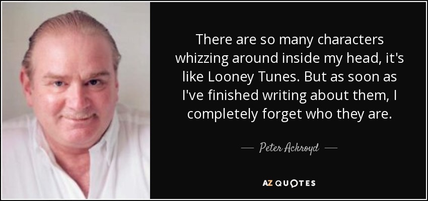 There are so many characters whizzing around inside my head, it's like Looney Tunes. But as soon as I've finished writing about them, I completely forget who they are. - Peter Ackroyd
