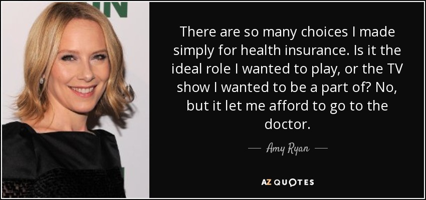 There are so many choices I made simply for health insurance. Is it the ideal role I wanted to play, or the TV show I wanted to be a part of? No, but it let me afford to go to the doctor. - Amy Ryan