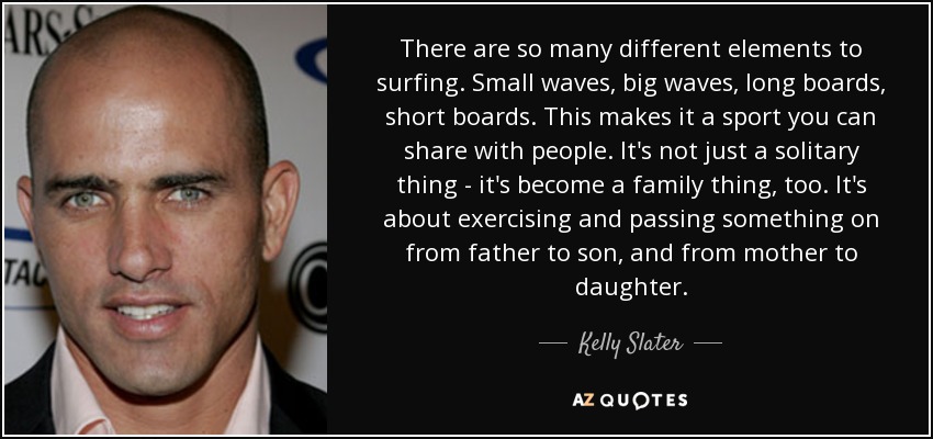 There are so many different elements to surfing. Small waves, big waves, long boards, short boards. This makes it a sport you can share with people. It's not just a solitary thing - it's become a family thing, too. It's about exercising and passing something on from father to son, and from mother to daughter. - Kelly Slater