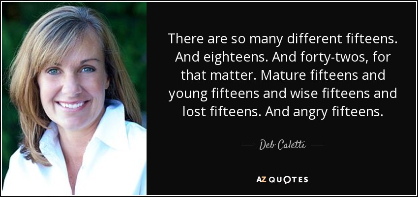 There are so many different fifteens. And eighteens. And forty-twos, for that matter. Mature fifteens and young fifteens and wise fifteens and lost fifteens. And angry fifteens. - Deb Caletti