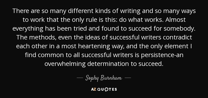 There are so many different kinds of writing and so many ways to work that the only rule is this: do what works. Almost everything has been tried and found to succeed for somebody. The methods, even the ideas of successful writers contradict each other in a most heartening way, and the only element I find common to all successful writers is persistence-an overwhelming determination to succeed. - Sophy Burnham